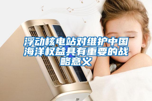 浮動核電站對維護中國海洋權益具有重要的戰(zhàn)略意義