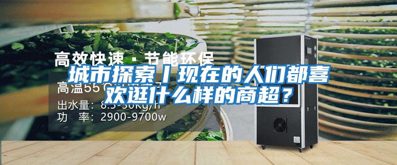 城市探索丨現在的人們都喜歡逛什么樣的商超？