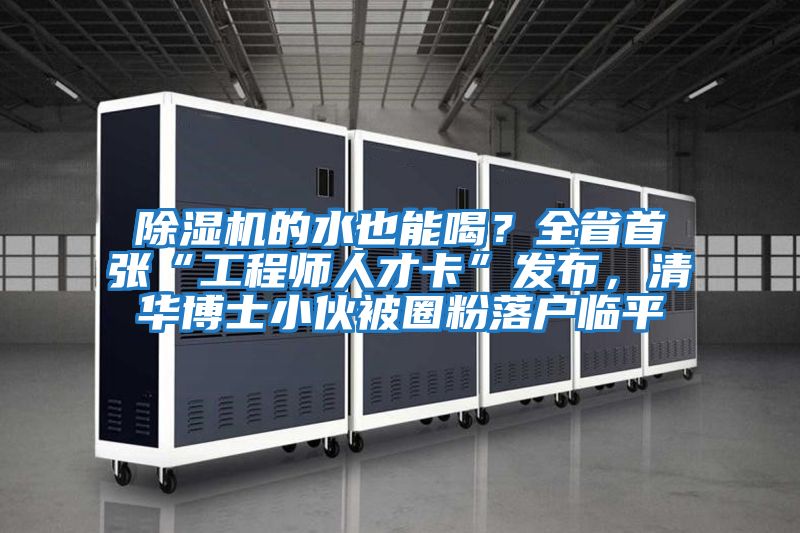 除濕機的水也能喝？全省首張“工程師人才卡”發(fā)布，清華博士小伙被圈粉落戶臨平